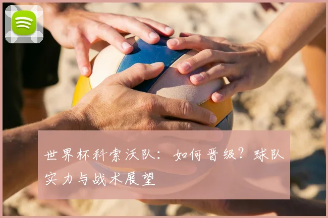 世界杯科索沃队：如何晋级？球队实力与战术展望