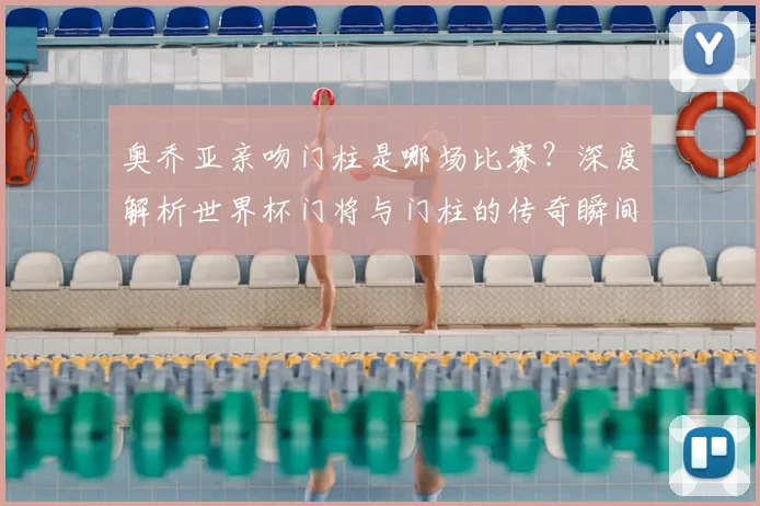 奥乔亚亲吻门柱是哪场比赛?深度解析世界杯门将与门柱的传奇瞬间