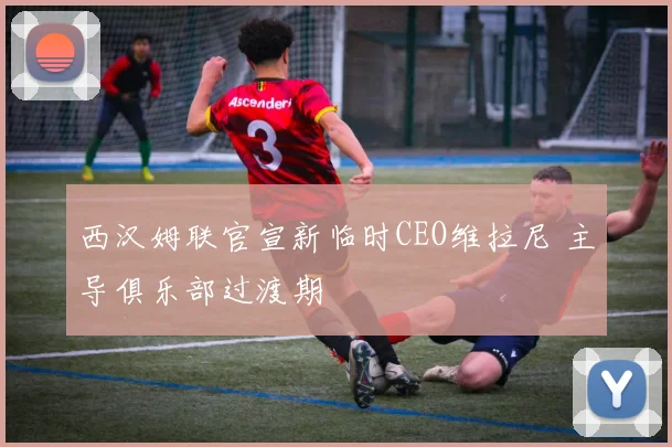 西汉姆联官宣新临时CEO维拉尼 主导俱乐部过渡期