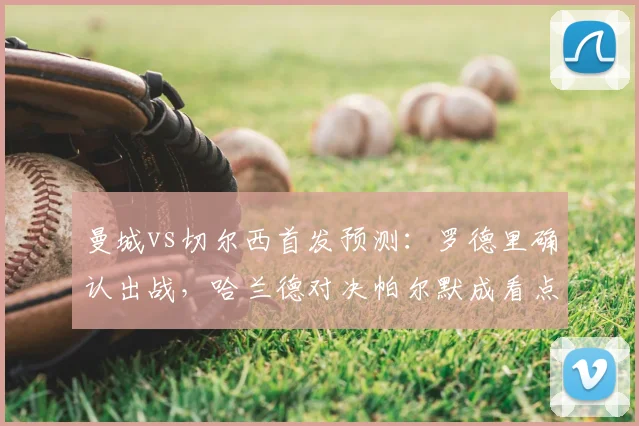 曼城vs切尔西首发预测：罗德里确认出战，哈兰德对决帕尔默成看点