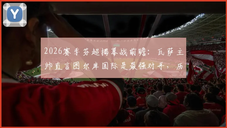 2026赛季芬超揭幕战前瞻：瓦萨主帅直言图尔库国际是最强对手，历史交锋与实力解析