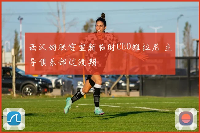 西汉姆联官宣新临时CEO维拉尼 主导俱乐部过渡期