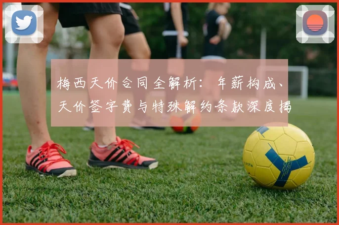 梅西天价合同全解析：年薪构成、天价签字费与特殊解约条款深度揭秘