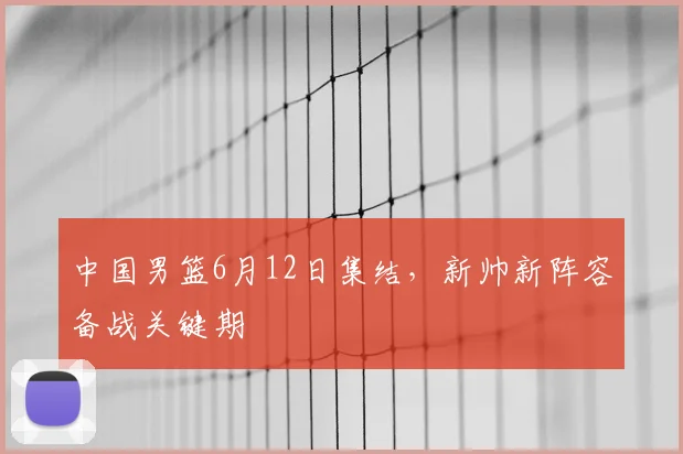 中国男篮6月12日集结,新帅新阵容备战关键期