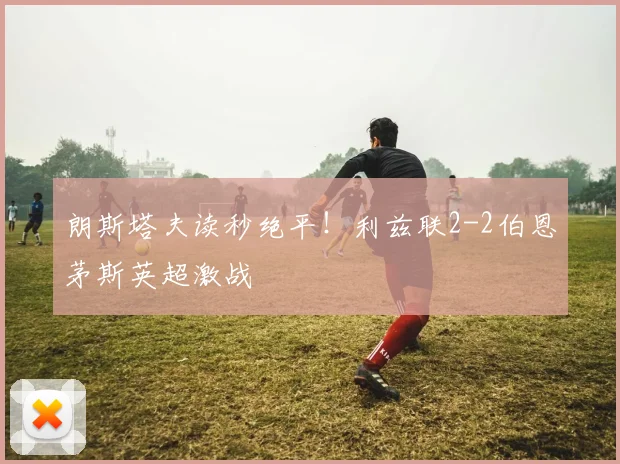 朗斯塔夫读秒绝平！利兹联2-2伯恩茅斯英超激战