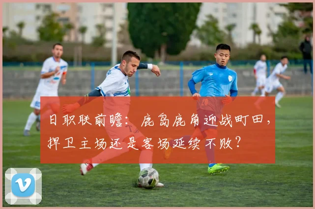 日职联前瞻：鹿岛鹿角迎战町田，捍卫主场还是客场延续不败？