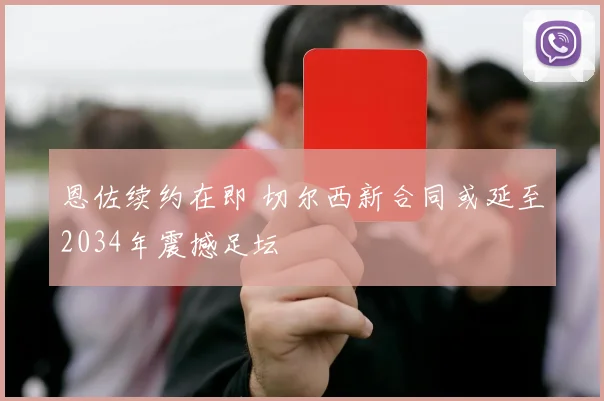 恩佐续约在即 切尔西新合同或延至2034年震撼足坛