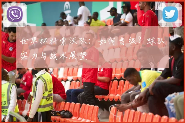 世界杯科索沃队:如何晋级?球队实力与战术展望