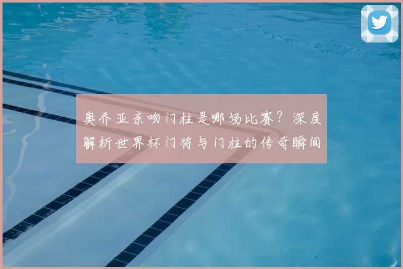 奥乔亚亲吻门柱是哪场比赛？深度解析世界杯门将与门柱的传奇瞬间